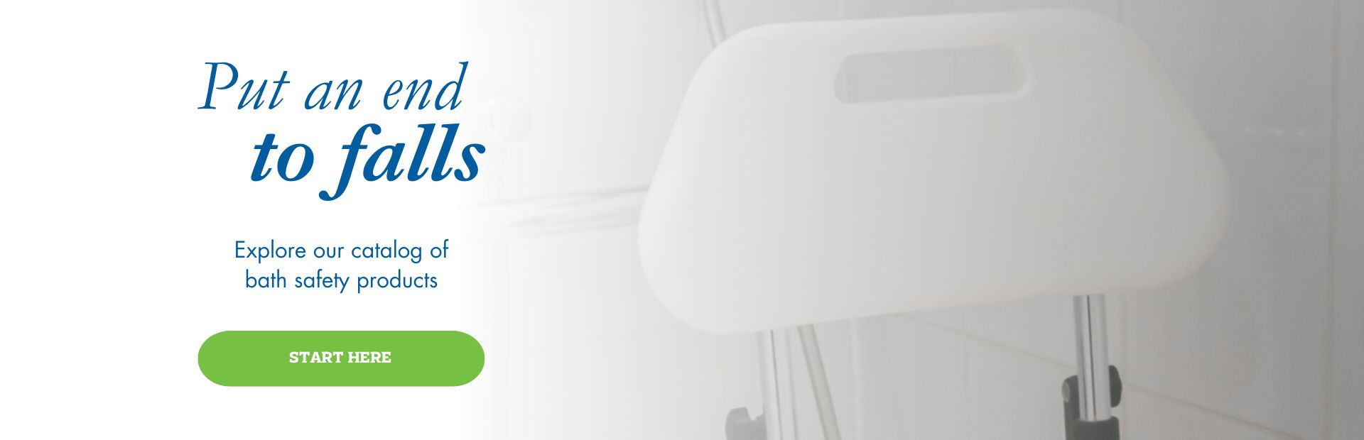 Put an end to falls. Explore our catalog of bath safety products. Start here.